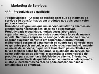 • Marketing de Serviços:
4º P – Produtividade e qualidade
Produtividades – O grau de eficácia com que os insumos de
serviço são transformados em produtos que adicionam valor
para os clientes.
Qualidade – O grau em que um serviço satisfaz os clientes ao
atender suas necessidades, desejos e expectativas.
Produtividade e qualidade, muitas vezes abordadas
separadamente, devem ser vistas como duas faces da mesma
moeda. Nenhuma empresa de serviço pode se dar ao luxo de
abordar qualquer elemento em separado. A produtividade
melhorada é essencial para manter os custos sob controle, mas
os gerentes precisam cuidar para não reduzirem indevidamente
os níveis de serviços, o que será lamentado pelos clientes o e
talvez também pelos funcionários. A qualidade do serviço, tal
como definida pelos clientes, é essencial à diferenciação do
produto e para aumentar a fidelidade do cliente. Entretanto,
investir na melhoria da qualidade sem entender o balanço entre
custos e incrementos na receita pode colocar em risco a
rentabilidade da empresa.
 