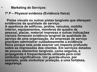 • Marketing de Serviços:
7º P – Physical evidence (Evidência física)
Pistas visuais ou outras pistas tangíveis que ofereçam
evidências da qualidade do serviço.
A aparência de edifícios, jardins, veículos, mobília
interior, equipamentos, membros do quadro de
pessoal, placas, material impresso e outras indicações
visíveis fornecem evidência tangível da qualidade do
serviço de uma organização. As empresas de serviço
precisam administrar cuidadosamente a evidência
física porque esta pode exercer um impacto profundo
sobre as impressões dos clientes. Em serviços dotados
de poucos elementos tangíveis, como seguros, a
propaganda é frequentemente utilizada para criar
símbolos significativos. Um guarda-chuva, por
exemplo, pode simbolizar proteção, e uma fortaleza,
segurança.
 
