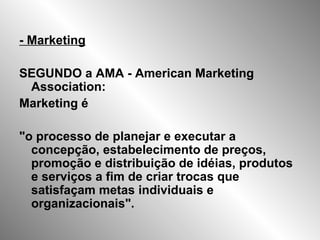 - Marketing
SEGUNDO a AMA - American Marketing
Association:
Marketing é
"o processo de planejar e executar a
concepção, estabelecimento de preços,
promoção e distribuição de idéias, produtos
e serviços a fim de criar trocas que
satisfaçam metas individuais e
organizacionais".
 