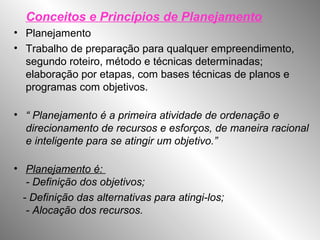 Conceitos e Princípios de Planejamento
• Planejamento
• Trabalho de preparação para qualquer empreendimento,
segundo roteiro, método e técnicas determinadas;
elaboração por etapas, com bases técnicas de planos e
programas com objetivos.
• “ Planejamento é a primeira atividade de ordenação e
direcionamento de recursos e esforços, de maneira racional
e inteligente para se atingir um objetivo.”
• Planejamento é:
- Definição dos objetivos;
- Definição das alternativas para atingi-los;
- Alocação dos recursos.
 