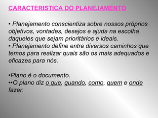 CARACTERISTICA DO PLANEJAMENTO
• Planejamento conscientiza sobre nossos próprios
objetivos, vontades, desejos e ajuda na escolha
daqueles que sejam prioritários e ideais.
• Planejamento define entre diversos caminhos que
temos para realizar quais são os mais adequados e
eficazes para nós.
•Plano é o documento.
••O plano diz o que, quando, como, quem e onde
fazer.
 