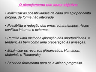 O planejamento tem como objetivo:
• Minimizar as possibilidades de cada um agir por conta
própria, de forma não integrada.
• Possibilita a redução dos erros, contratempos, riscos ,
conflitos internos e externos.
• Permite uma melhor exploração das oportunidades e
tendências bem como uma preparação às ameaças.
• Maximizar os recursos (Financeiros, Humanos,
Materiais e Temporais).
• Servir de ferramenta para se avaliar o progresso.
 
