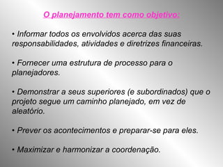 O planejamento tem como objetivo:
• Informar todos os envolvidos acerca das suas
responsabilidades, atividades e diretrizes financeiras.
• Fornecer uma estrutura de processo para o
planejadores.
• Demonstrar a seus superiores (e subordinados) que o
projeto segue um caminho planejado, em vez de
aleatório.
• Prever os acontecimentos e preparar-se para eles.
• Maximizar e harmonizar a coordenação.
 