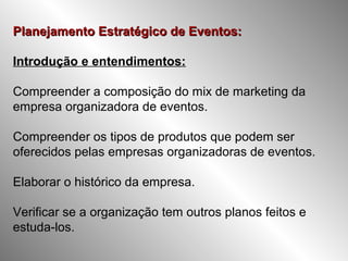 Planejamento Estratégico de Eventos:Planejamento Estratégico de Eventos:
Introdução e entendimentos:
Compreender a composição do mix de marketing da
empresa organizadora de eventos.
Compreender os tipos de produtos que podem ser
oferecidos pelas empresas organizadoras de eventos.
Elaborar o histórico da empresa.
Verificar se a organização tem outros planos feitos e
estuda-los.
 