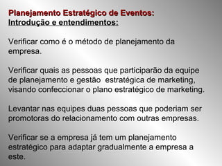 Planejamento Estratégico de Eventos:Planejamento Estratégico de Eventos:
Introdução e entendimentos:
Verificar como é o método de planejamento da
empresa.
Verificar quais as pessoas que participarão da equipe
de planejamento e gestão estratégica de marketing,
visando confeccionar o plano estratégico de marketing.
Levantar nas equipes duas pessoas que poderiam ser
promotoras do relacionamento com outras empresas.
Verificar se a empresa já tem um planejamento
estratégico para adaptar gradualmente a empresa a
este.
 
