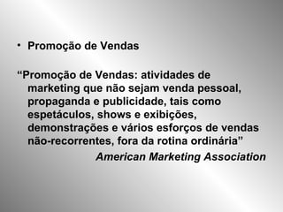 • Promoção de Vendas
“Promoção de Vendas: atividades de
marketing que não sejam venda pessoal,
propaganda e publicidade, tais como
espetáculos, shows e exibições,
demonstrações e vários esforços de vendas
não-recorrentes, fora da rotina ordinária”
American Marketing Association
 