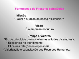 Formulação da Filosofia Estratégica
Missão
• Qual é a razão de nossa existência ?
Visão
•É a empresa no futuro.
Crença e Valores
São os princípios que norteiam as atitudes da empresa.
• Excelência no atendimento.
• Ética nas relações interpessoais.
• Valorização e capacitação dos Recursos Humanos.
 