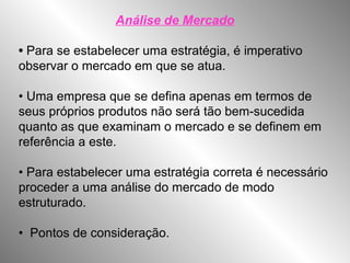Análise de Mercado
• Para se estabelecer uma estratégia, é imperativo
observar o mercado em que se atua.
• Uma empresa que se defina apenas em termos de
seus próprios produtos não será tão bem-sucedida
quanto as que examinam o mercado e se definem em
referência a este.
• Para estabelecer uma estratégia correta é necessário
proceder a uma análise do mercado de modo
estruturado.
• Pontos de consideração.
 