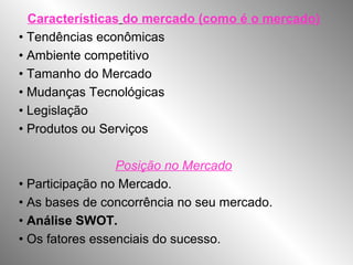 Características do mercado (como é o mercado)
• Tendências econômicas
• Ambiente competitivo
• Tamanho do Mercado
• Mudanças Tecnológicas
• Legislação
• Produtos ou Serviços
Posição no Mercado
• Participação no Mercado.
• As bases de concorrência no seu mercado.
• Análise SWOT.
• Os fatores essenciais do sucesso.
 