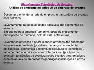 Planejamento Estratégico de Eventos:Planejamento Estratégico de Eventos:
Análise do ambiente no enfoque de empresa de eventos
Desenhar e entender a rede da empresa organizadora de eventos
com detalhes.
Levantamento de todos os dados possíveis dos segmentos de
eventos.
Em que opera a empresa (tamanho, taxas de crescimento,
participação de mercado, ciclo de vida, entre outros).
Levantar as ameaças e oportunidades advindas das chamadas
variáveis incontroláveis (possíveis mudanças no ambiente
político/legal, econômico e natural, sociocultural e tecnológico),
tanto no mercado nacional como internacional (por tipos de
eventos); tendências de eventos; novos eventos programados e
eventos anuais de empresas /organizações/instituições e novos
eventos.
 