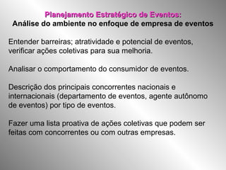 Planejamento Estratégico de Eventos:Planejamento Estratégico de Eventos:
Análise do ambiente no enfoque de empresa de eventos
Entender barreiras; atratividade e potencial de eventos,
verificar ações coletivas para sua melhoria.
Analisar o comportamento do consumidor de eventos.
Descrição dos principais concorrentes nacionais e
internacionais (departamento de eventos, agente autônomo
de eventos) por tipo de eventos.
Fazer uma lista proativa de ações coletivas que podem ser
feitas com concorrentes ou com outras empresas.
 