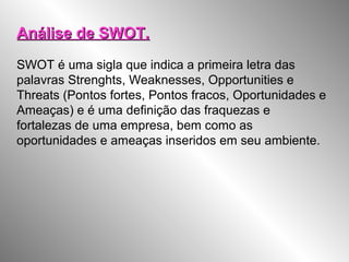 Análise de SWOT.Análise de SWOT.
SWOT é uma sigla que indica a primeira letra das
palavras Strenghts, Weaknesses, Opportunities e
Threats (Pontos fortes, Pontos fracos, Oportunidades e
Ameaças) e é uma definição das fraquezas e
fortalezas de uma empresa, bem como as
oportunidades e ameaças inseridos em seu ambiente.
 
