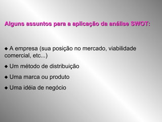 Alguns assuntos para a aplicação da análise SWOT:Alguns assuntos para a aplicação da análise SWOT:
 A empresa (sua posição no mercado, viabilidade
comercial, etc...)
 Um método de distribuição
 Uma marca ou produto
 Uma idéia de negócio
 