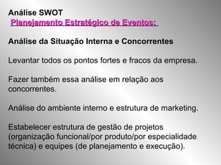 Análise SWOT
Planejamento Estratégico de Eventos:Planejamento Estratégico de Eventos:
Análise da Situação Interna e Concorrentes
Levantar todos os pontos fortes e fracos da empresa.
Fazer também essa análise em relação aos
concorrentes.
Análise do ambiente interno e estrutura de marketing.
Estabelecer estrutura de gestão de projetos
(organização funcional/por produto/por especialidade
técnica) e equipes (de planejamento e execução).
 