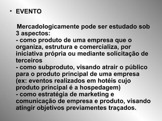 • EVENTO
Mercadologicamente pode ser estudado sob
3 aspectos:
- como produto de uma empresa que o
organiza, estrutura e comercializa, por
iniciativa própria ou mediante solicitação de
terceiros
- como subproduto, visando atrair o público
para o produto principal de uma empresa
(ex: eventos realizados em hotéis cujo
produto principal é a hospedagem)
- como estratégia de marketing e
comunicação de empresa e produto, visando
atingir objetivos previamentes traçados.
 