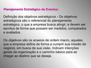 Planejamento Estratégico de Eventos:Planejamento Estratégico de Eventos:
Definição dos objetivos estratégicos - Os objetivos
estratégicos são o referencial do planejamento
estratégico, o que a empresa busca atingir, e devem ser
escritos de forma que possam ser medidos, comparados
e avaliados.
Os objetivos são os anseios de ordem macro, aqueles
que a empresa define de forma a cumprir sua missão de
negócio, em busca de sua visão. Indicam intenções
gerais da organização e o caminho básico para se
chegar ao destino que se deseja.
 