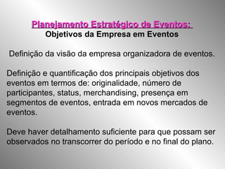 Planejamento Estratégico de Eventos:Planejamento Estratégico de Eventos:
Objetivos da Empresa em Eventos
Definição da visão da empresa organizadora de eventos.
Definição e quantificação dos principais objetivos dos
eventos em termos de: originalidade, número de
participantes, status, merchandising, presença em
segmentos de eventos, entrada em novos mercados de
eventos.
Deve haver detalhamento suficiente para que possam ser
observados no transcorrer do período e no final do plano.
 