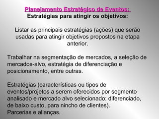 Planejamento Estratégico de Eventos:Planejamento Estratégico de Eventos:
Estratégias para atingir os objetivos:
Listar as principais estratégias (ações) que serão
usadas para atingir objetivos propostos na etapa
anterior.
Trabalhar na segmentação de mercados, a seleção de
mercados-alvo, estratégia de diferenciação e
posicionamento, entre outras.
Estratégias (características ou tipos de
eventos/projetos a serem oferecidos por segmento
analisado e mercado alvo selecionado: diferenciado,
de baixo custo, para nincho de clientes).
Parcerias e alianças.
 