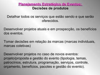 Planejamento Estratégico de Eventos:Planejamento Estratégico de Eventos:
Decisões de produtos
Detalhar todos os serviços que estão sendo e que serão
oferecidos.
Desenvolver projetos atuais e em prospecção, os benefícios
dos eventos.
Tomar decisões em relação às marcas (marcas individuais,
marcas coletivas)
Desenvolver projetos no caso de novos eventos:
projeto/proposta e gestão do evento (tipologia, temas,
patrocínios, estrutura, programação, serviços, controle,
orçamento, benefícios, pacotes e gestão do evento).
 