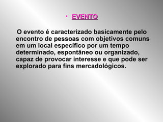 • EVENTOEVENTO
O evento é caracterizado basicamente pelo
encontro de pessoaspessoas com objetivos comuns
em um local específico por um tempo
determinado, espontâneo ou organizado,
capaz de provocar interesse e que pode ser
explorado para fins mercadológicos.
 