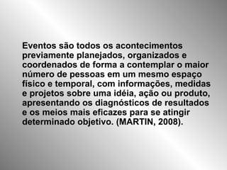 Eventos são todos os acontecimentos
previamente planejados, organizados e
coordenados de forma a contemplar o maior
número de pessoas em um mesmo espaço
físico e temporal, com informações, medidas
e projetos sobre uma idéia, ação ou produto,
apresentando os diagnósticos de resultados
e os meios mais eficazes para se atingir
determinado objetivo. (MARTIN, 2008).
 