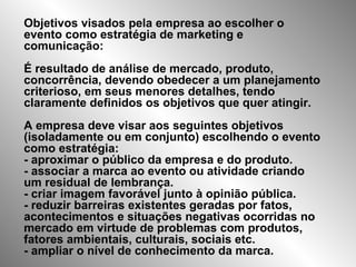 Objetivos visados pela empresa ao escolher o
evento como estratégia de marketing e
comunicação:
É resultado de análise de mercado, produto,
concorrência, devendo obedecer a um planejamento
criterioso, em seus menores detalhes, tendo
claramente definidos os objetivos que quer atingir.
A empresa deve visar aos seguintes objetivos
(isoladamente ou em conjunto) escolhendo o evento
como estratégia:
- aproximar o público da empresa e do produto.
- associar a marca ao evento ou atividade criando
um residual de lembrança.
- criar imagem favorável junto à opinião pública.
- reduzir barreiras existentes geradas por fatos,
acontecimentos e situações negativas ocorridas no
mercado em virtude de problemas com produtos,
fatores ambientais, culturais, sociais etc.
- ampliar o nível de conhecimento da marca.
 