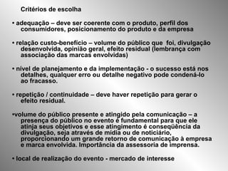 Critérios de escolha
• adequação – deve ser coerente com o produto, perfil dos
consumidores, posicionamento do produto e da empresa
• relação custo-benefício – volume do público que foi, divulgação
desenvolvida, opinião geral, efeito residual (lembrança com
associação das marcas envolvidas)
• nível de planejamento e da implementação - o sucesso está nos
detalhes, qualquer erro ou detalhe negativo pode condená-lo
ao fracasso.
• repetição / continuidade – deve haver repetição para gerar o
efeito residual.
•volume do público presente e atingido pela comunicação – a
presença do público no evento é fundamental para que ele
atinja seus objetivos e esse atingimento é conseqüência da
divulgação, seja através de mídia ou de noticiário,
proporcionando um grande retorno de comunicação à empresa
e marca envolvida. Importância da assessoria de imprensa.
• local de realização do evento - mercado de interesse
 