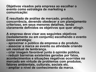 Objetivos visados pela empresa ao escolher o evento como estratégia de marketing e comunicação: É resultado de análise de mercado, produto, concorrência, devendo obedecer a um planejamento criterioso, em seus menores detalhes, tendo claramente definidos os objetivos que quer atingir. A empresa deve visar aos seguintes objetivos (isoladamente ou em conjunto) escolhendo o evento como estratégia: - aproximar o público da empresa e do produto. - associar a marca ao evento ou atividade criando um residual de lembrança. - criar imagem favorável junto à opinião pública. - reduzir barreiras existentes geradas por fatos, acontecimentos e situações negativas ocorridas no mercado em virtude de problemas com produtos, fatores ambientais, culturais, sociais etc. - ampliar o nível de conhecimento da marca. 