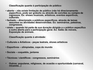 Classificação quanto à participação do público: •  aberto – não existe limitação de público (não há direcionamento específico), pode ser gratuito ou através de convites ou compra de ingressos. Ex: shows musicais, artísticos, eventos esportivos, culturais. •  fechado – direcionado a públicos específicos, através de temas assuntos ou atividades desenvolvidas. Ex: seminários, palestras, congressos. •  misto – quando há parte de sua duração dirigida a u público específico e outra aberta para a participação geral. Ex: Salão de móveis, Exposição de animais. Classificação quanto à atividade: •  Culturais e Artísticos - peças teatrais, shows artísticos •  Esportivos – olimpíadas, copa do mundo •  Sociais – coquetéis, jantares •  Técnicos / científicos - congressos, seminários Outros: populares, religiosos, de ocasião e oportunidade (carnaval, micareta...) 