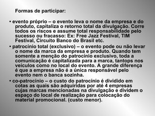 Formas de participar: •  evento próprio – o evento leva o nome da empresa e do produto, capitaliza o retorno total da divulgação. Corre todos os riscos e assume total responsabilidade pelo sucesso ou fracasso: Ex: Free Jazz Festival, TIM Festival, Circuito Banco do Brasil etc. •  patrocínio total (exclusivo) – o evento pode ou não levar o nome da marca da empresa e produto. Quando tem somente a menção do patrocínio exclusivo, toda a comunicação é capitalizada para a marca, tantops nos veículos como no local do evento. A grande diferença é que a empresa não é a única responsável pelo evento nem o banca sozinha. •  co-patrocínio – o custo do patrocínio é dividido em cotas as quais são adquiridas por até 4 empresas cujas marcas mencionadas na divulgação e dividem o espaço do local de realização para colocação do material promocional. (custo menor). 