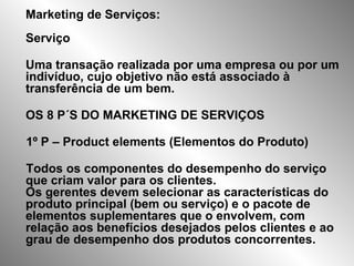Marketing de Serviços: Serviço  Uma transação realizada por uma empresa ou por um indivíduo, cujo objetivo não está associado à transferência de um bem.  OS 8 P´S DO MARKETING DE SERVIÇOS 1º P – Product elements (Elementos do Produto) Todos os componentes do desempenho do serviço que criam valor para os clientes.  Os gerentes devem selecionar as características do produto principal (bem ou serviço) e o pacote de elementos suplementares que o envolvem, com relação aos benefícios desejados pelos clientes e ao grau de desempenho dos produtos concorrentes.  