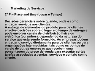 Marketing de Serviços: 2º P – Place and time (Lugar e Tempo) Decisões gerenciais sobre quando, onde e como entregar serviços aos clientes.  A entrega de elementos do produto para os clientes envolve decisões sobre o lugar e o tempo da entrega e pode envolver canais de distribuição física ou eletrônica (ou ambos), dependendo da natureza do serviço que esta sendo fornecido. As empresas podem entregar o serviço diretamente para os clientes ou para organizações intermediárias, tais como os pontos de varejo de outras empresas que recebem uma porcentagem do preço de venda para executar certas tarefas associadas a vendas, serviços e contato com o cliente.  