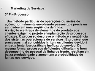 Marketing de Serviços: 3º P – Processo Um método particular de operações ou séries de ações, normalmente envolvendo passos que precisam ser dados em uma seqüência definida.  A criação e entrega de elementos do produto aos clientes exigem o projeto e implantação de processos eficazes. O processo descreve o método e a seqüência dos sistemas operacionais de serviços. É provável que processos mal concebidos irritem os clientes devido à entrega lenta, burocrática e ineficaz do serviço. Da mesma forma, processos deficientes dificultam o bom desempenho do pessoal da linha de frente, resultam em baixa produtividade e aumentam a probabilidade de falhas nos serviços. 