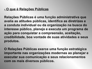 - O que é Relações Públicas Relações Públicas é uma função administrativa que avalia as atitudes públicas, identifica as diretrizes e a conduta individual ou da organização na busca do interesse público, planeja e executa um programa de ação para conquistar a compreensão, aceitação, credibilidade, boa vontade de suas atividades e seus produtos.  O Relações Públicas exerce uma função estratégica importante nas organizações modernas ao planejar e executar sua comunicação e seus relacionamentos com os mais diversos públicos.  