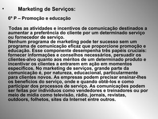 Marketing de Serviços: 6º P – Promoção e educação Todas as atividades e incentivos de comunicação destinados a aumentar a preferência do cliente por um determinado serviço ou fornecedor de serviço.  Nenhum programa de marketing pode ter sucesso sem um programa de comunicação eficaz que proporcione promoção e educação. Esse componente desempenha três papéis cruciais: fornecer informações e conselhos necessários, persuadir os clientes-alvo quanto aos méritos de um determinado produto e incentivar os clientes a entrarem em ação em momentos específicos. No marketing de serviços, grande parte da comunicação é, por natureza, educacional, particularmente para clientes novos. As empresas podem precisar ensinar-lhes os benefícios do serviço, onde e quando obtê-los e como participar dos processos de serviço. As comunicações podem ser feitas por indivíduos como vendedores e treinadores ou por meio de mídia como televisão, rádio, jornais, revistas, outdoors, folhetos, sites da Internet entre outros.   