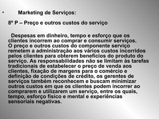 Marketing de Serviços: 8º P – Preço e outros custos do serviço Despesas em dinheiro, tempo e esforço que os clientes incorrem ao comprar e consumir serviços.  O preço e outros custos do componente serviço remetem a administração aos vários custos incorridos pelos clientes para obterem benefícios do produto do serviço. As responsabilidades não se limitam às tarefas tradicionais de estabelecer o preço de venda aos clientes, fixação de margens para o comércio e definição de condições de crédito, os gerentes de serviços também reconhecem e buscam minimizar outros custos em que os clientes podem incorrer ao comprarem e utilizarem um serviço, entre os quais, tempo, esforço físico e mental e experiências sensoriais negativas. 