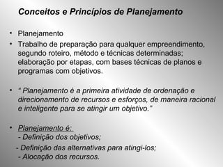 Conceitos e Princípios de Planejamento Planejamento Trabalho de preparação para qualquer empreendimento, segundo roteiro, método e técnicas determinadas; elaboração por etapas, com bases técnicas de planos e programas com objetivos. “  Planejamento é a primeira atividade de ordenação e direcionamento de recursos e esforços, de maneira racional e inteligente para se atingir um objetivo.” Planejamento é:  - Definição dos objetivos; - Definição das alternativas para atingi-los; - Alocação dos recursos.   