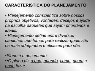 CARACTERISTICA DO PLANEJAMENTO •  Planejamento conscientiza sobre nossos próprios objetivos, vontades, desejos e ajuda na escolha daqueles que sejam prioritários e ideais. •  Planejamento define entre diversos caminhos que temos para realizar quais são os mais adequados e eficazes para nós. • Plano é o documento. •• O plano diz  o que ,  quando ,  como ,  quem  e  onde  fazer. 