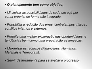 •  O planejamento tem como objetivo: •   Minimizar as possibilidades de cada um agir por conta própria, de forma não integrada. •  Possibilita a redução dos erros, contratempos, riscos , conflitos internos e externos. •  Permite uma melhor exploração das oportunidades  e tendências bem como uma preparação às ameaças. •  Maximizar os recursos (Financeiros, Humanos,  Materiais e Temporais). • Servir de ferramenta para se avaliar o progresso. 
