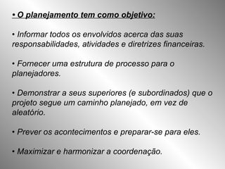 •  O planejamento tem como objetivo: •  Informar todos os envolvidos acerca das suas responsabilidades, atividades e diretrizes financeiras. •  Fornecer uma estrutura de processo para o planejadores. •  Demonstrar a seus superiores (e subordinados) que o projeto segue um caminho planejado, em vez de aleatório. •  Prever os acontecimentos e preparar-se para eles. •  Maximizar e harmonizar a coordenação. 