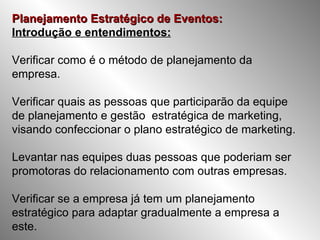 Planejamento Estratégico de Eventos: Introdução e entendimentos:   Verificar como é o método de planejamento da empresa. Verificar quais as pessoas que participarão da equipe de planejamento e gestão  estratégica de marketing, visando confeccionar o plano estratégico de marketing. Levantar nas equipes duas pessoas que poderiam ser promotoras do relacionamento com outras empresas. Verificar se a empresa já tem um planejamento estratégico para adaptar gradualmente a empresa a este. 