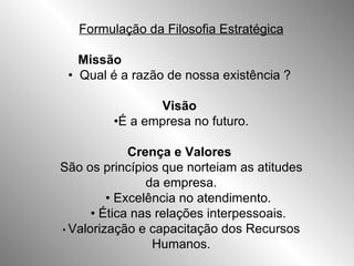 Formulação da Filosofia Estratégica Missão   •  Qual é a razão de nossa existência ?  Visão   • É a empresa no futuro. Crença e Valores  São os princípios que norteiam as atitudes da empresa. •  Excelência no atendimento. •  Ética nas relações interpessoais. •  Valorização e capacitação dos Recursos Humanos. 