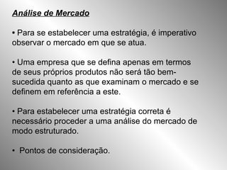 Análise de Mercado •  Para se estabelecer uma estratégia, é imperativo observar o mercado em que se atua. •  Uma empresa que se defina apenas em termos de seus próprios produtos não será tão bem-sucedida quanto as que examinam o mercado e se definem em referência a este. •  Para estabelecer uma estratégia correta é necessário proceder a uma análise do mercado de modo estruturado. •  Pontos de consideração. 