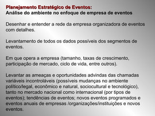Planejamento Estratégico de Eventos: Análise do ambiente no enfoque de empresa de eventos Desenhar e entender a rede da empresa organizadora de eventos com detalhes. Levantamento de todos os dados possíveis dos segmentos de eventos.   Em que opera a empresa (tamanho, taxas de crescimento, participação de mercado, ciclo de vida, entre outros). Levantar as ameaças e oportunidades advindas das chamadas variáveis incontroláveis (possíveis mudanças no ambiente político/legal, econômico e natural, sociocultural e tecnológico), tanto no mercado nacional como internacional (por tipos de eventos); tendências de eventos; novos eventos programados e eventos anuais de empresas /organizações/instituições e novos eventos. 