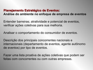 Planejamento Estratégico de Eventos: Análise do ambiente no enfoque de empresa de eventos Entender barreiras; atratividade e potencial de eventos, verificar ações coletivas para sua melhoria. Analisar o comportamento do consumidor de eventos. Descrição dos principais concorrentes nacionais e internacionais (departamento de eventos, agente autônomo de eventos) por tipo de eventos. Fazer uma lista proativa de ações coletivas que podem ser feitas com concorrentes ou com outras empresas. 