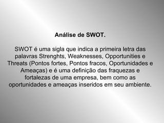 Análise de SWOT. SWOT é uma sigla que indica a primeira letra das palavras Strenghts, Weaknesses, Opportunities e Threats (Pontos fortes, Pontos fracos, Oportunidades e Ameaças) e é uma definição das fraquezas e fortalezas de uma empresa, bem como as oportunidades e ameaças inseridos em seu ambiente. 