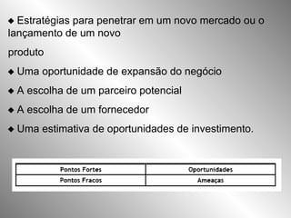   Estratégias para penetrar em um novo mercado ou o lançamento de um novo produto   Uma oportunidade de expansão do negócio   A escolha de um parceiro potencial   A escolha de um fornecedor   Uma estimativa de oportunidades de investimento.   