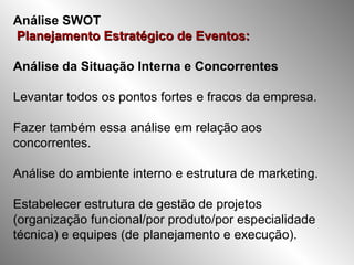 Análise SWOT   Planejamento Estratégico de Eventos:   Análise da Situação Interna e Concorrentes Levantar todos os pontos fortes e fracos da empresa. Fazer também essa análise em relação aos concorrentes. Análise do ambiente interno e estrutura de marketing. Estabelecer estrutura de gestão de projetos (organização funcional/por produto/por especialidade técnica) e equipes (de planejamento e execução).  