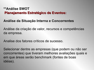 **Análise SWOT   Planejamento Estratégico de Eventos:   Análise da Situação Interna e Concorrentes Análise da criação de valor, recursos e competências da empresa. Analise dos fatores críticos de sucesso. Selecionar dentre as empresas (que podem ou não ser concorrentes) que tiveram melhores avaliações quais e em que áreas serão benchmark (fontes de boas idéias). 
