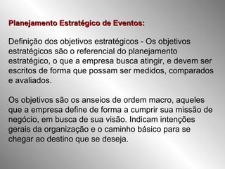 Planejamento Estratégico de Eventos: Definição dos objetivos estratégicos - Os objetivos estratégicos são o referencial do planejamento estratégico, o que a empresa busca atingir, e devem ser escritos de forma que possam ser medidos, comparados e avaliados.  Os objetivos são os anseios de ordem macro, aqueles que a empresa define de forma a cumprir sua missão de negócio, em busca de sua visão. Indicam intenções gerais da organização e o caminho básico para se chegar ao destino que se deseja.  